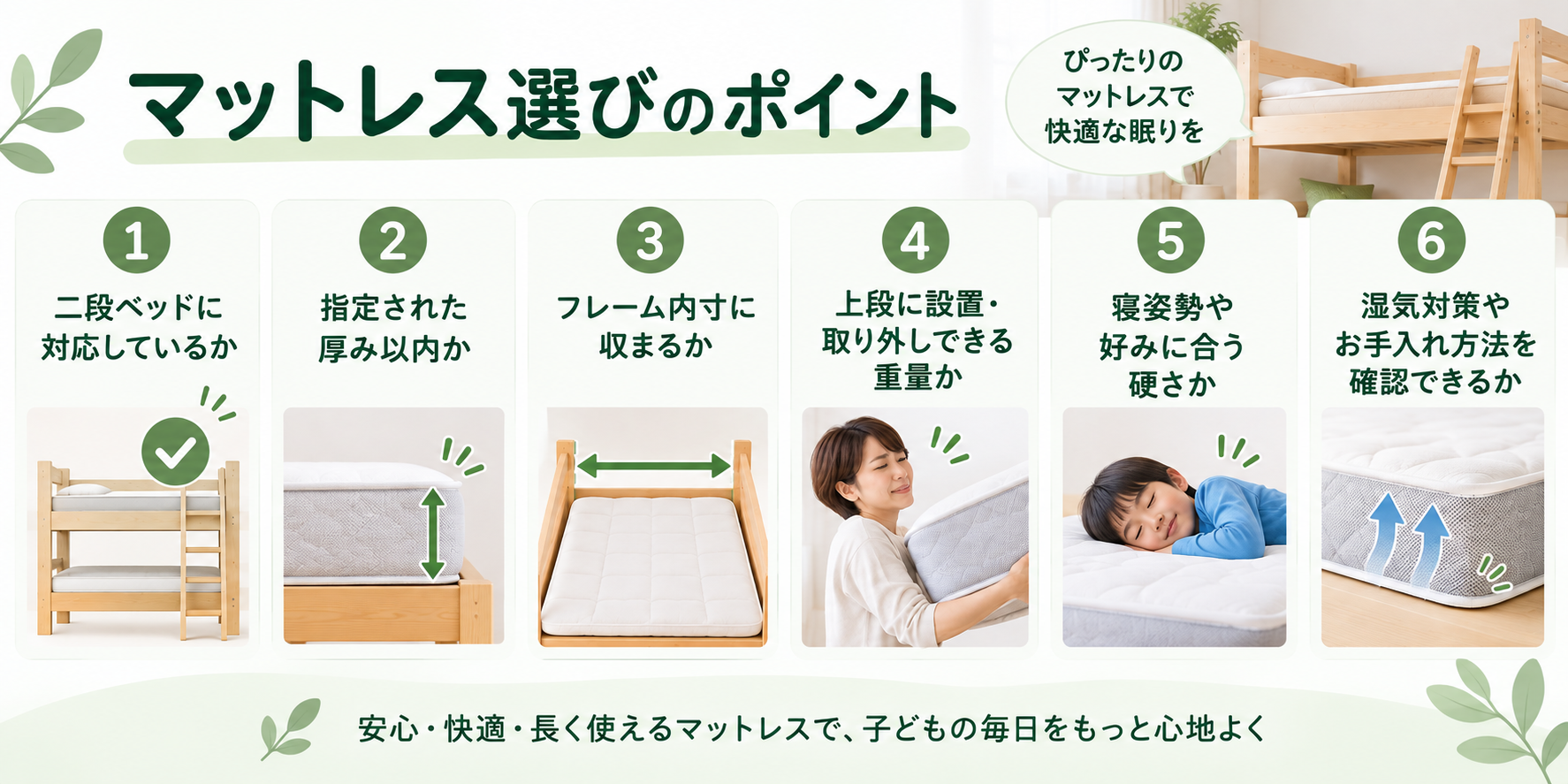 マットレス選びのポイント 二段ベッドに対応しているか 指定された厚み以内か フレーム内寸に収まるか 上段に設置・取り外しできる重量か 寝姿勢や好みに合う硬さか 湿気対策やお手入れ方法を確認できるか